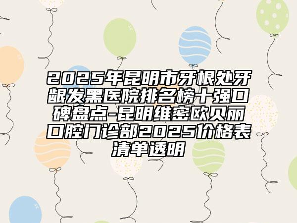 2025年昆明市牙根处牙龈发黑医院排名榜十强口碑盘点-昆明维密欧贝丽口腔门诊部2025价格表清单透明