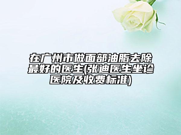 在广州市做面部油脂去除最好的医生(张迪医生坐诊医院及收费标准)