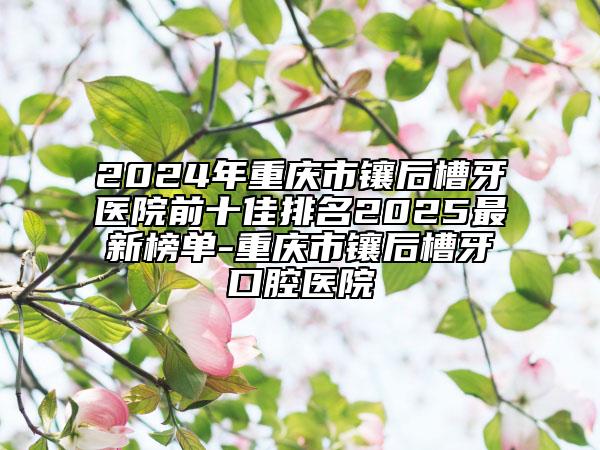 2024年重庆市镶后槽牙医院前十佳排名2025最新榜单-重庆市镶后槽牙口腔医院