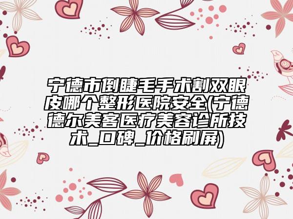 宁德市倒睫毛手术割双眼皮哪个整形医院安全(宁德德尔美客医疗美容诊所技术_口碑_价格刷屏)