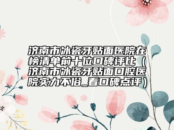 济南市冰瓷牙贴面医院在榜清单前十位口碑评比（济南市冰瓷牙贴面口腔医院实力不俗_看口碑点评）