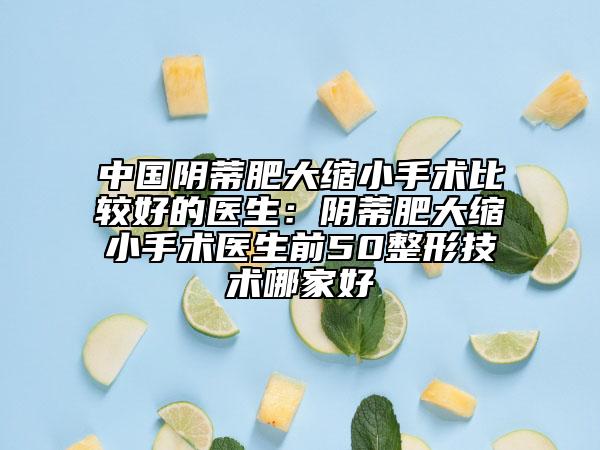 中国阴蒂肥大缩小手术比较好的医生：阴蒂肥大缩小手术医生前50整形技术哪家好