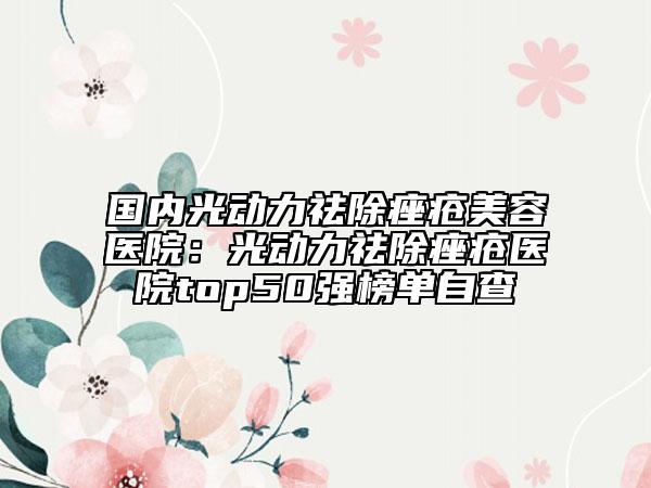 国内光动力祛除痤疮美容医院：光动力祛除痤疮医院top50强榜单自查