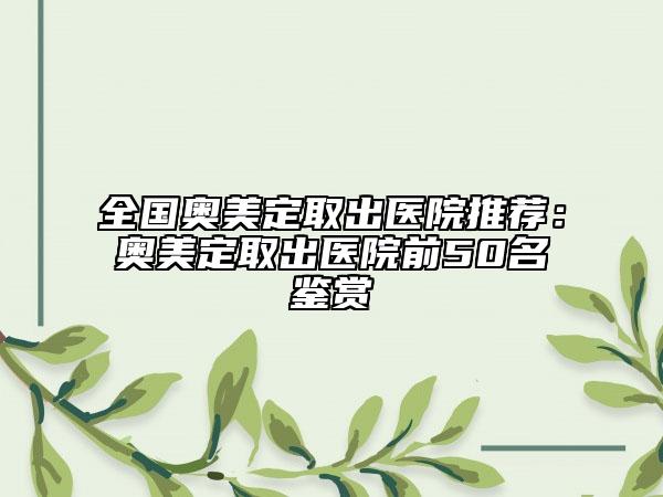全国奥美定取出医院推荐：奥美定取出医院前50名鉴赏