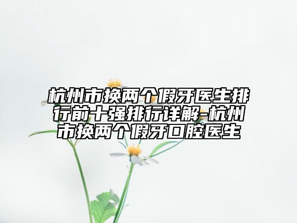 杭州市换两个假牙医生排行前十强排行详解-杭州市换两个假牙口腔医生