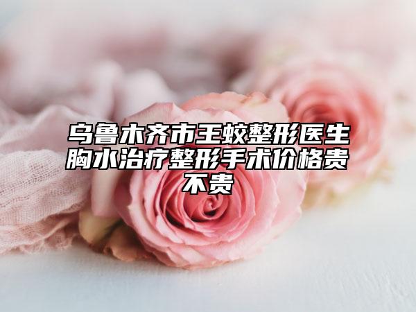 乌鲁木齐市王蛟整形医生胸水治疗整形手术价格贵不贵