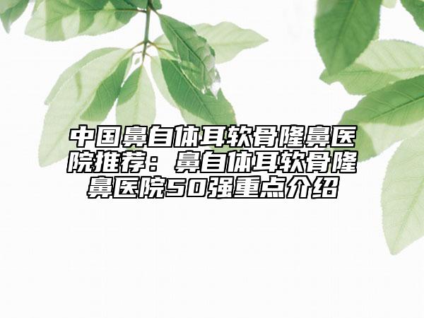 中国鼻自体耳软骨隆鼻医院推荐：鼻自体耳软骨隆鼻医院50强重点介绍
