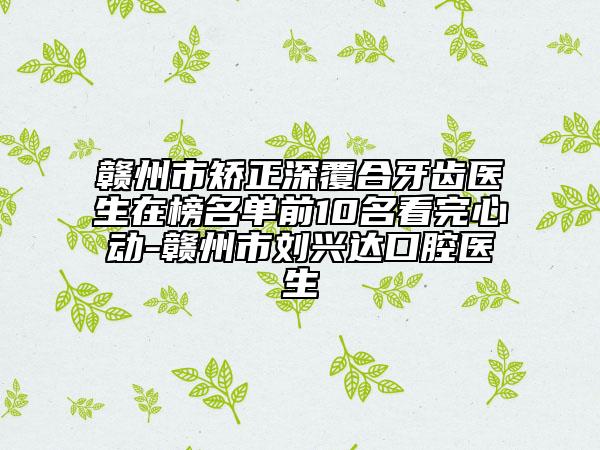 赣州市矫正深覆合牙齿医生在榜名单前10名看完心动-赣州市刘兴达口腔医生