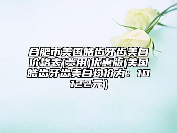 合肥市美国皓齿牙齿美白价格表(费用)优惠版(美国皓齿牙齿美白均价为：10122元）