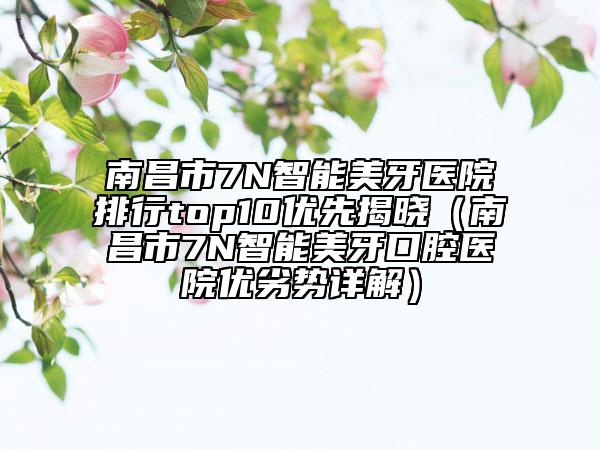 南昌市7N智能美牙医院排行top10优先揭晓（南昌市7N智能美牙口腔医院优劣势详解）