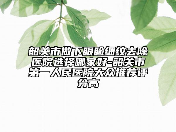 韶关市做下眼睑细纹去除医院选择哪家好-韶关市第一人民医院大众推荐评分高