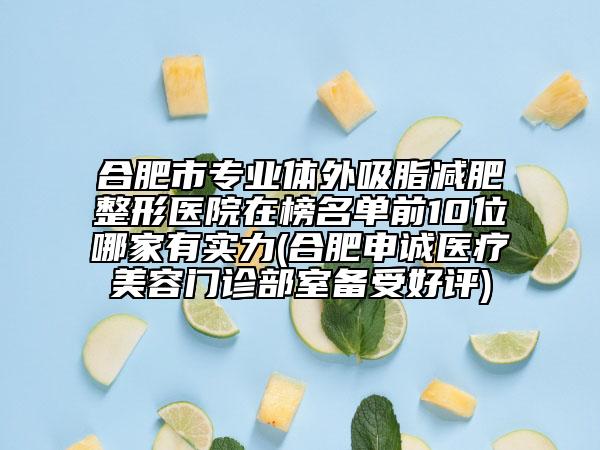 合肥市专业体外吸脂减肥整形医院在榜名单前10位哪家有实力(合肥申诚医疗美容门诊部室备受好评)