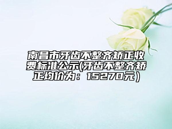 南昌市牙齿不整齐矫正收费标准公示(牙齿不整齐矫正均价为：15270元）