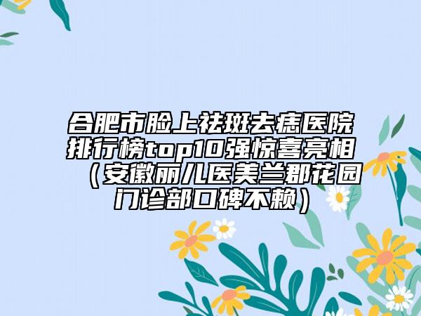 合肥市脸上祛斑去痣医院排行榜top10强惊喜亮相（安徽丽儿医美兰郡花园门诊部口碑不赖）