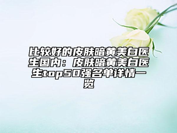 比较好的皮肤暗黄美白医生国内：皮肤暗黄美白医生top50强名单详情一览