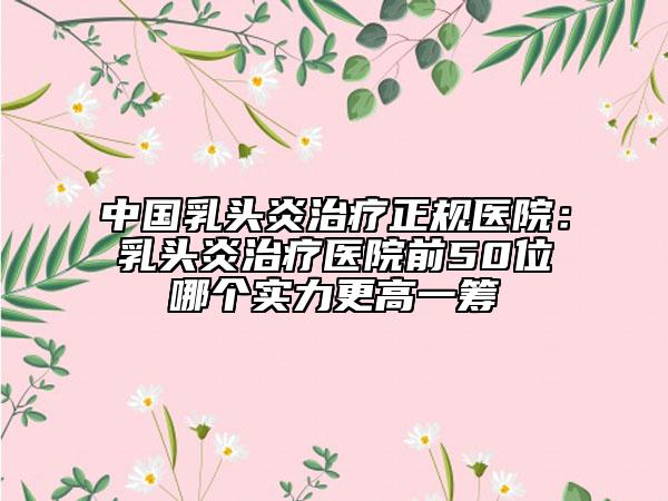 中国乳头炎治疗正规医院：乳头炎治疗医院前50位哪个实力更高一筹