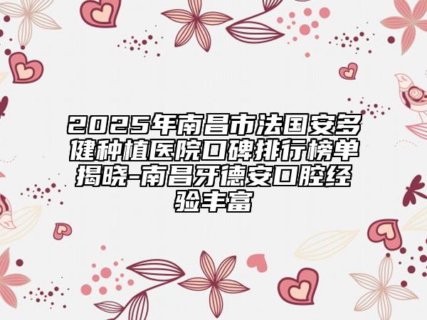 2025年南昌市法国安多健种植医院口碑排行榜单揭晓-南昌牙德安口腔经验丰富