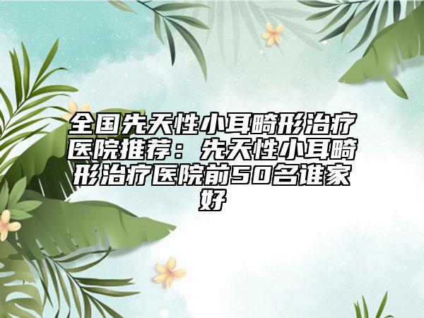 全国先天性小耳畸形治疗医院推荐：先天性小耳畸形治疗医院前50名谁家好