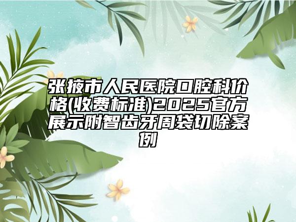 张掖市人民医院口腔科价格(收费标准)2025官方展示附智齿牙周袋切除案例