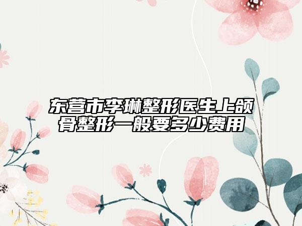 东营市李琳整形医生上颌骨整形一般要多少费用