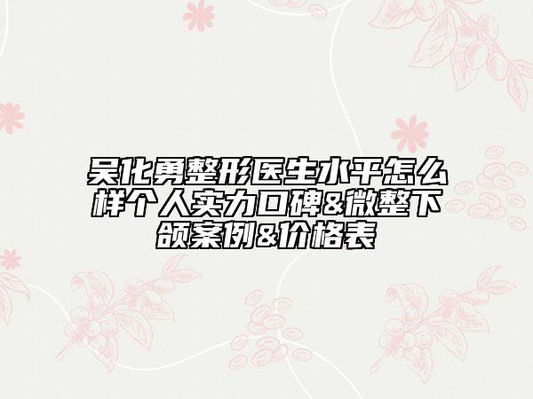 吴化勇整形医生水平怎么样个人实力口碑&微整下颌案例&价格表