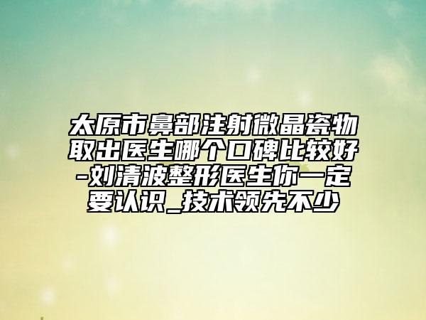 太原市鼻部注射微晶瓷物取出医生哪个口碑比较好-刘清波整形医生你一定要认识_技术领先不少