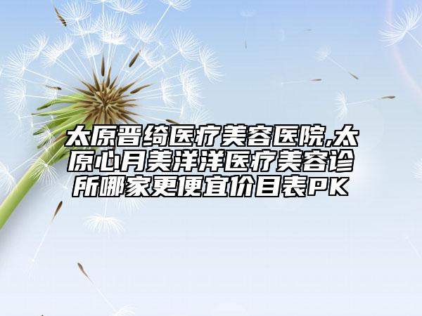 太原晋绮医疗美容医院,太原心月美洋洋医疗美容诊所哪家更便宜价目表PK