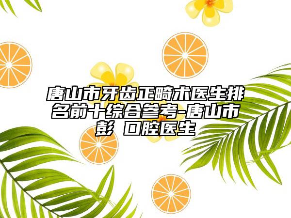 唐山市牙齿正畸术医生排名前十综合参考-唐山市彭喆口腔医生