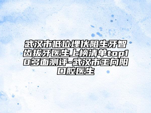 武汉市低位埋伏阻生牙智齿拔牙医生上榜清单top10多面测评-武汉市王向阳口腔医生