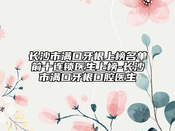 长沙市满口牙根上榜名单前十连锁医生上榜-长沙市满口牙根口腔医生