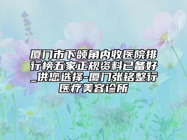 厦门市下颌角内收医院排行榜五家正规资料已备好_供您选择-厦门张铭整行医疗美容诊所