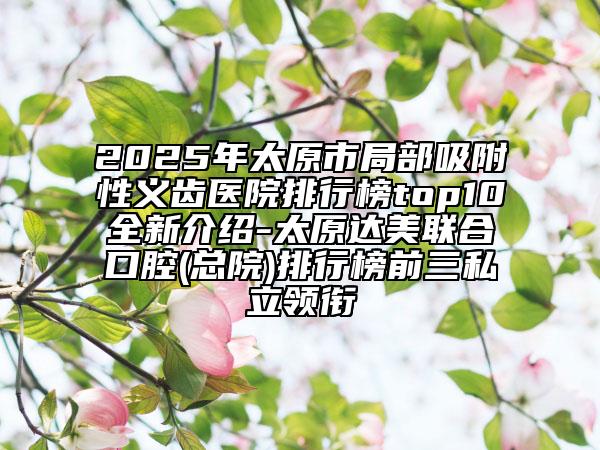 2025年太原市局部吸附性义齿医院排行榜top10全新介绍-太原达美联合口腔(总院)排行榜前三私立领衔