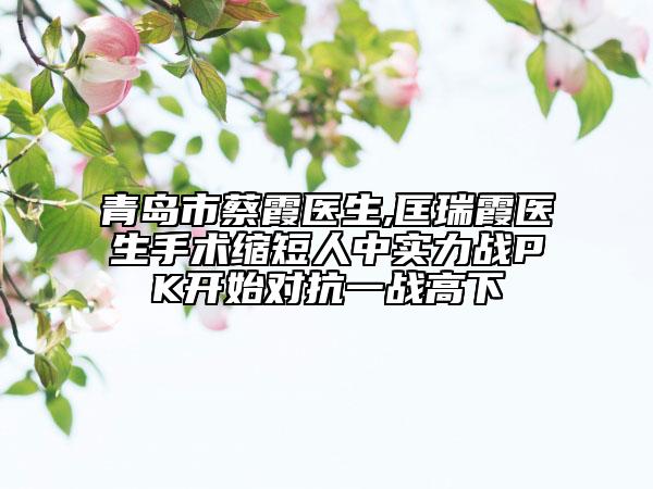青岛市蔡霞医生,匡瑞霞医生手术缩短人中实力战PK开始对抗一战高下