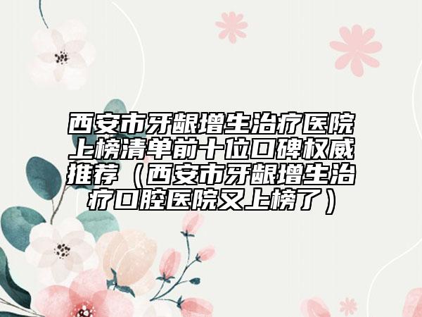 西安市牙龈增生治疗医院上榜清单前十位口碑权威推荐（西安市牙龈增生治疗口腔医院又上榜了）