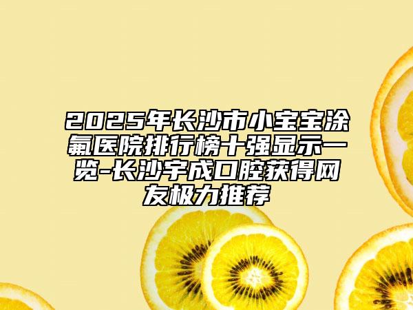 2025年长沙市小宝宝涂氟医院排行榜十强显示一览-长沙宇成口腔获得网友极力推荐