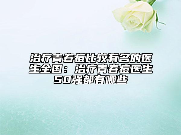 治疗青春痘比较有名的医生全国：治疗青春痘医生50强都有哪些