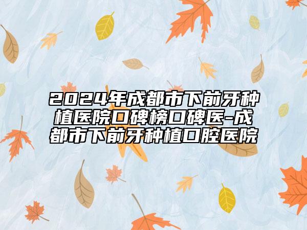 2024年成都市下前牙种植医院口碑榜口碑医-成都市下前牙种植口腔医院
