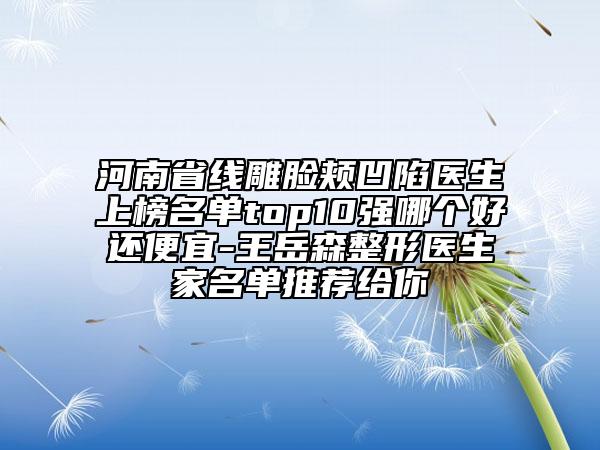 河南省线雕脸颊凹陷医生上榜名单top10强哪个好还便宜-王岳森整形医生家名单推荐给你