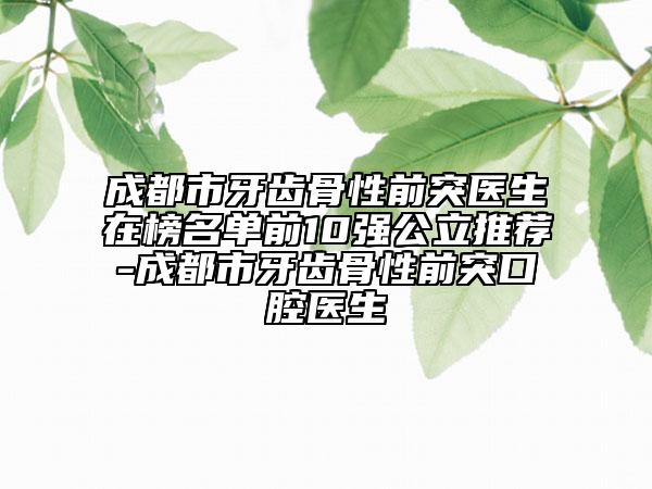 成都市牙齿骨性前突医生在榜名单前10强公立推荐-成都市牙齿骨性前突口腔医生