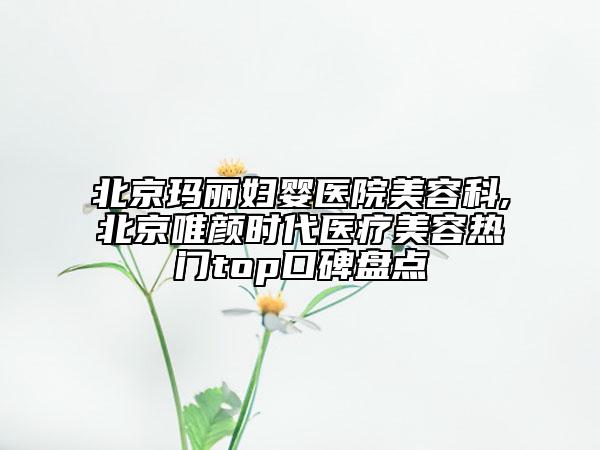 北京玛丽妇婴医院美容科,北京唯颜时代医疗美容热门top口碑盘点