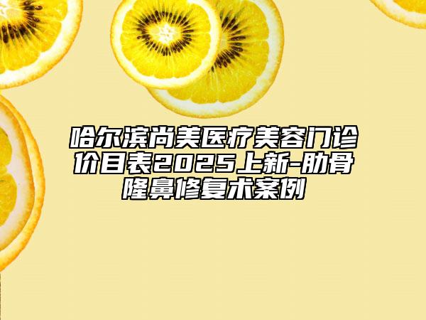 哈尔滨尚美医疗美容门诊价目表2025上新-肋骨隆鼻修复术案例