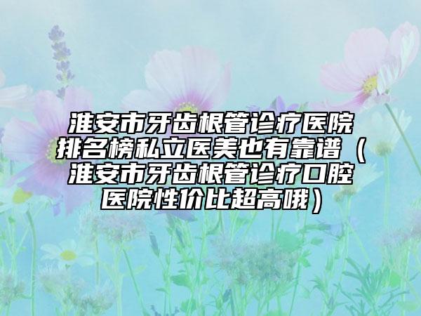 淮安市牙齿根管诊疗医院排名榜私立医美也有靠谱（淮安市牙齿根管诊疗口腔医院性价比超高哦）