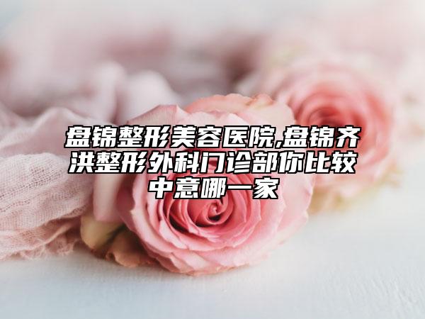 盘锦整形美容医院,盘锦齐洪整形外科门诊部你比较中意哪一家