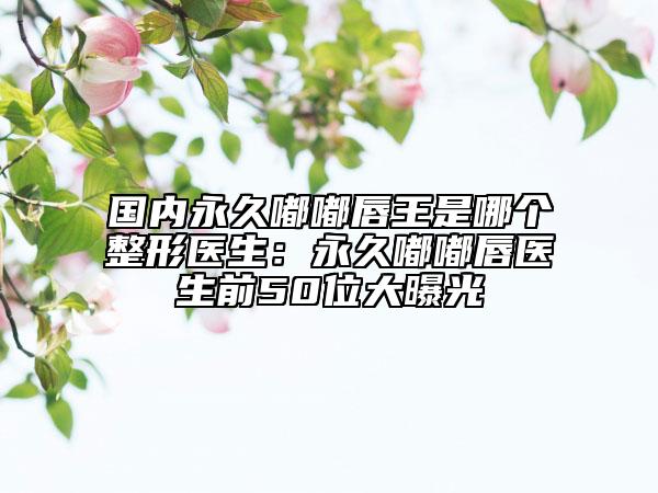 国内永久嘟嘟唇王是哪个整形医生：永久嘟嘟唇医生前50位大曝光