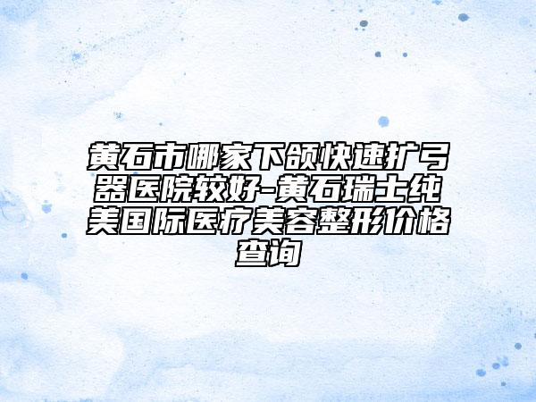 黄石市哪家下颌快速扩弓器医院较好-黄石瑞士纯美国际医疗美容整形价格查询