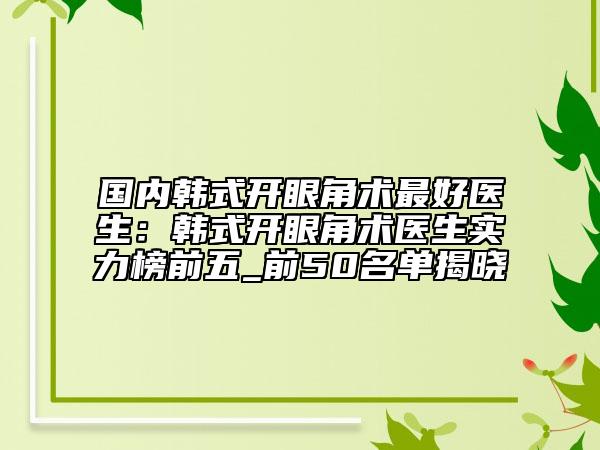 国内韩式开眼角术最好医生：韩式开眼角术医生实力榜前五_前50名单揭晓