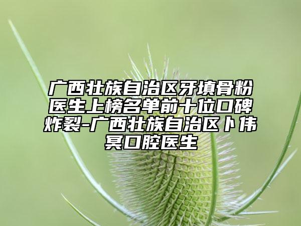 广西壮族自治区牙填骨粉医生上榜名单前十位口碑炸裂-广西壮族自治区卜伟冥口腔医生