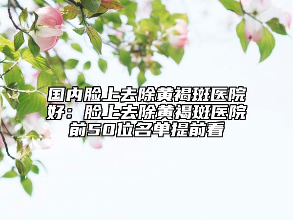 国内脸上去除黄褐斑医院好：脸上去除黄褐斑医院前50位名单提前看
