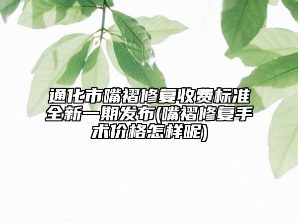 通化市嘴褶修复收费标准全新一期发布(嘴褶修复手术价格怎样呢)