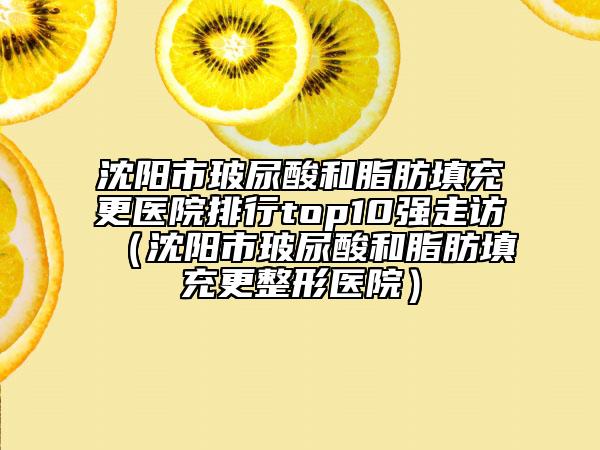 沈阳市玻尿酸和脂肪填充更医院排行top10强走访（沈阳市玻尿酸和脂肪填充更整形医院）